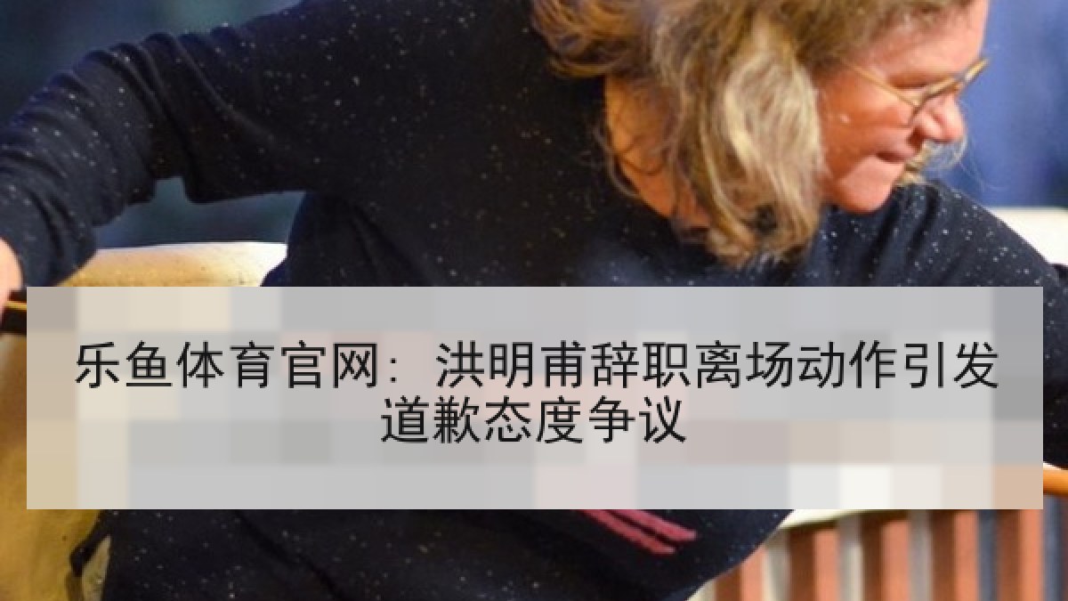 乐鱼体育官网: 洪明甫辞职离场动作引发道歉态度争议